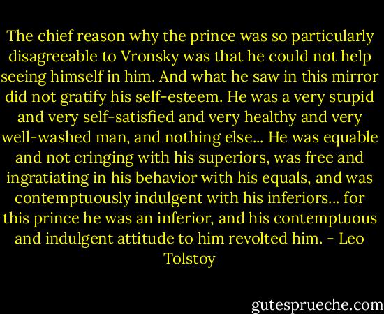 The chief reason why the prince was so particularly disagreeable to Vronsky was that he could not help seeing himself in him. And what he saw in this mirror did not gratify his self-esteem. He was a very stupid and very self-satisfied and very healthy and very well-washed man, and nothing else... He was equable and not cringing with his superiors, was free and ingratiating in his behavior with his equals, and was contemptuously indulgent with his inferiors... for this prince he was an inferior, and his contemptuous and indulgent attitude to him revolted him. - Leo Tolstoy