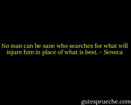No man can be sane who searches for what will injure him in place of what is best. - Seneca
