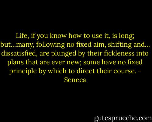 Life, if you know how to use it, is long; but…many, following no fixed aim, shifting and… dissatisfied, are plunged by their fickleness into plans that are ever new; some have no fixed principle by which to direct their course. - Seneca