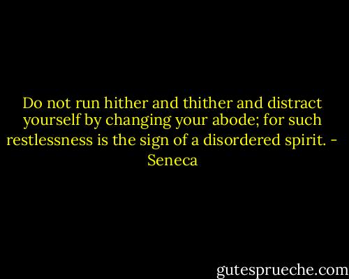 Do not run hither and thither and distract yourself by changing your abode; for such restlessness is the sign of a disordered spirit. - Seneca