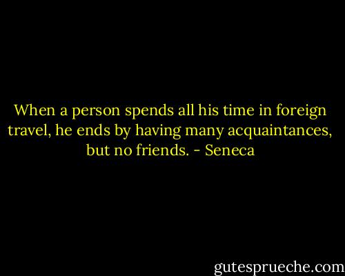 When a person spends all his time in foreign travel, he ends by having many acquaintances, but no friends. - Seneca