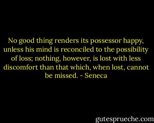 No good thing renders its possessor happy, unless his mind is reconciled to the possibility of loss; nothing, however, is lost with less discomfort than that which, when lost, cannot be missed. - Seneca