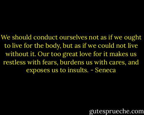 We should conduct ourselves not as if we ought to live for the body, but as if we could not live without it. Our too great love for it makes us restless with fears, burdens us with cares, and exposes us to insults. - Seneca