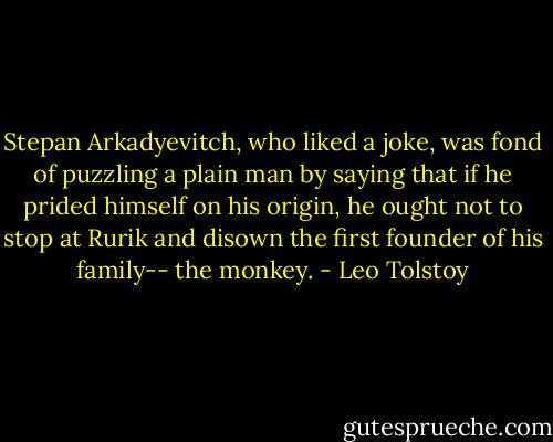 Stepan Arkadyevitch, who liked a joke, was fond of puzzling a plain man by saying that if he prided himself on his origin, he ought not to stop at Rurik and disown the first founder of his family-- the monkey. - Leo Tolstoy