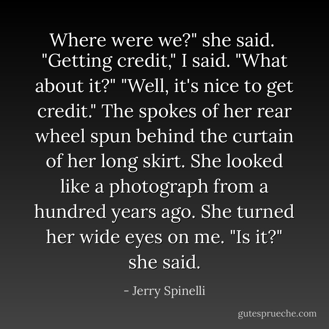 Where were we?" she said. <br />"Getting credit," I said.<br />"What about it?"<br />"Well, it's nice to get credit."<br />The spokes of her rear wheel spun behind the curtain of her long skirt. She looked like a photograph from a hundred years ago. She turned her wide eyes on me. "Is it?" she said. - Jerry Spinelli