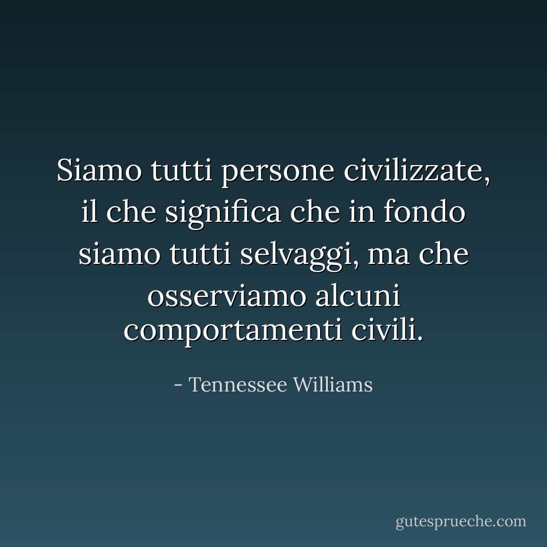 Siamo tutti persone civilizzate, il che significa che in fondo siamo tutti selvaggi, ma che osserviamo alcuni comportamenti civili. - Tennessee Williams