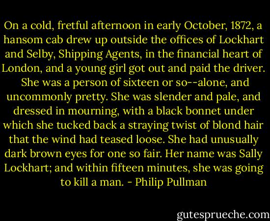 On a cold, fretful afternoon in early October, 1872, a hansom cab drew up outside the offices of Lockhart and Selby, Shipping Agents, in the financial heart of London, and a young girl got out and paid the driver.<br /><br />She was a person of sixteen or so--alone, and uncommonly pretty. She was slender and pale, and dressed in mourning, with a black bonnet under which she tucked back a straying twist of blond hair that the wind had teased loose. She had unusually dark brown eyes for one so fair. Her name was Sally Lockhart; and within fifteen minutes, she was going to kill a man. - Philip Pullman