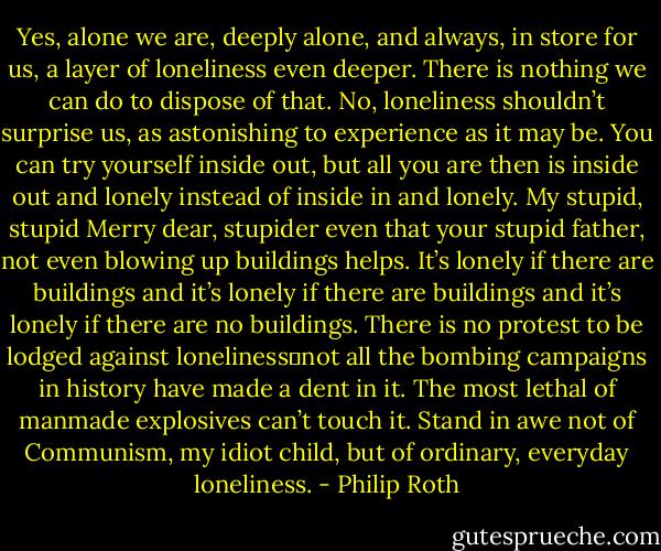 Yes, alone we are, deeply alone, and always, in store for us, a layer of loneliness even deeper. There is nothing we can do to dispose of that. No, loneliness shouldn’t surprise us, as astonishing to experience as it may be. You can try yourself inside out, but all you are then is inside out and lonely instead of inside in and lonely. My stupid, stupid Merry dear, stupider even that your stupid father, not even blowing up buildings helps. It’s lonely if there are buildings and it’s lonely if there are buildings and it’s lonely if there are no buildings. There is no protest to be lodged against loneliness⎯not all the bombing campaigns in history have made a dent in it. The most lethal of manmade explosives can’t touch it. Stand in awe not of Communism, my idiot child, but of ordinary, everyday loneliness. - Philip Roth