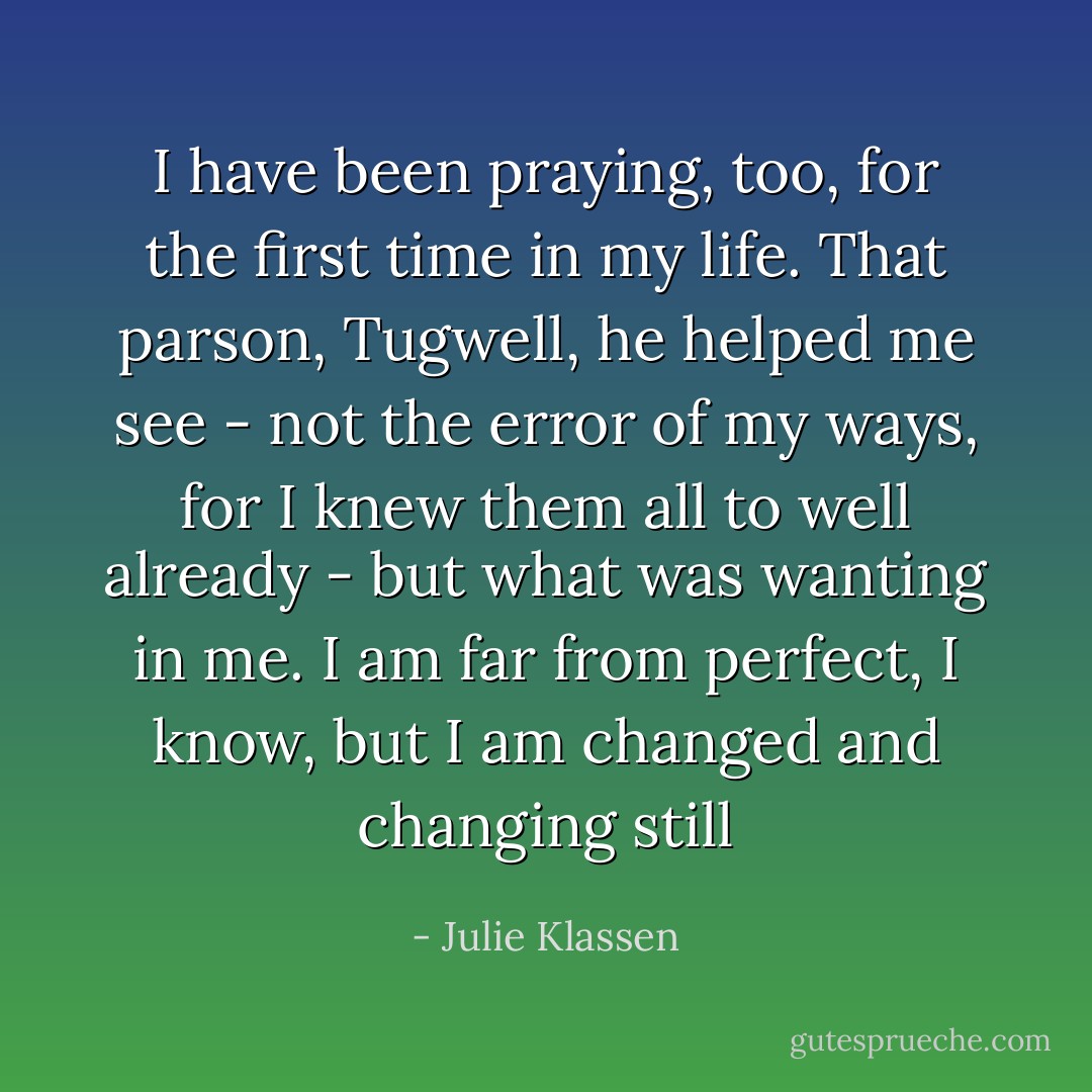 I have been praying, too, for the first time in my life. That parson, Tugwell, he helped me see - not the error of my ways, for I knew them all to well already - but what was wanting in me. I am far from perfect, I know, but I am changed and changing still - Julie Klassen