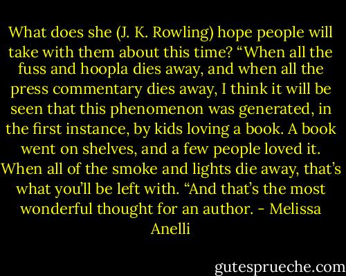What does she (J. K. Rowling) hope people will take with them about this time?<br />“When all the fuss and hoopla dies away, and when all the press commentary dies away, I think it will be seen that this phenomenon was generated, in the first instance, by kids loving a book. A book went on shelves, and a few people loved it. When all of the smoke and lights die away, that’s what you’ll be left with.<br />“And that’s the most wonderful thought for an author. - Melissa Anelli