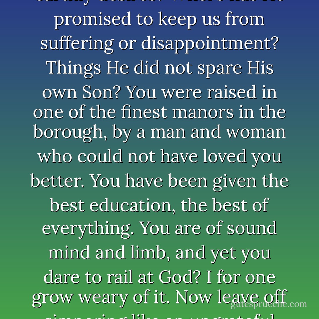 Where has God promised to fulfill our every whim according to the minutia of our earthly desires? Where has He promised to keep us from suffering or disappointment? Things He did not spare His own Son? You were raised in one of the finest manors in the borough, by a man and woman who could not have loved you better. You have been given the best education, the best of everything. You are of sound mind and limb, and yet you dare to rail at God? I for one grow weary of it. Now leave off simpering like an ungrateful brat and make something of this new life you've been given. - Julie Klassen