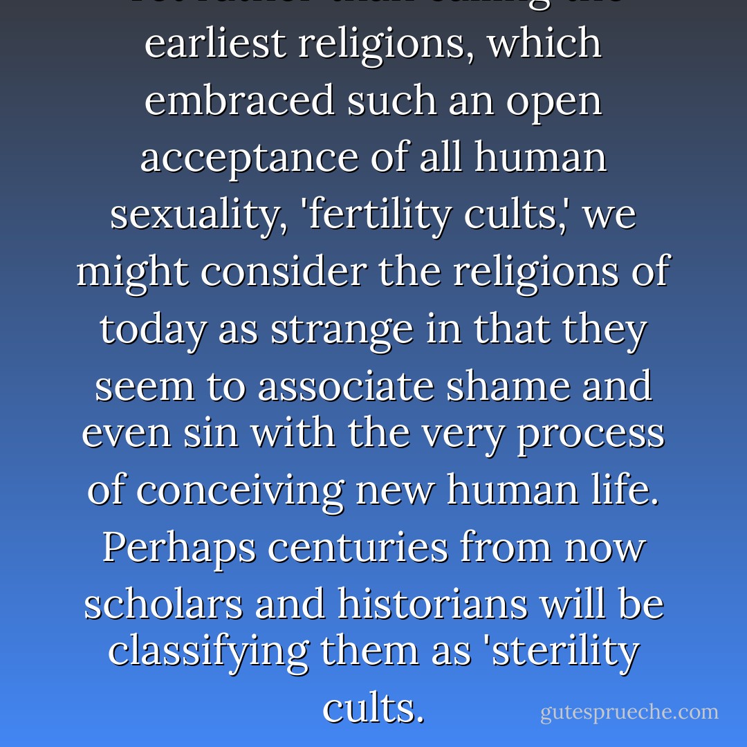 Yet rather than calling the earliest religions, which embraced such an open acceptance of all human sexuality, 'fertility cults,' we might consider the religions of today as strange in that they seem to associate shame and even sin with the very process of conceiving new human life. Perhaps centuries from now scholars and historians will be classifying them as 'sterility cults. - Merlin Stone