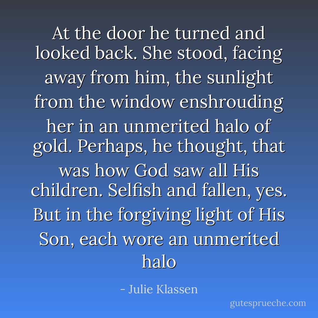 At the door he turned and looked back. She stood, facing away from him, the sunlight from the window enshrouding her in an unmerited halo of gold. Perhaps, he thought, that was how God saw all His children. Selfish and fallen, yes. But in the forgiving light of His Son, each wore an unmerited halo - Julie Klassen