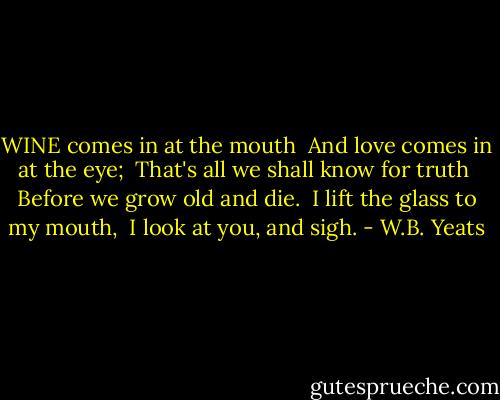 WINE comes in at the mouth <br />And love comes in at the eye; <br />That's all we shall know for truth <br />Before we grow old and die. <br />I lift the glass to my mouth, <br />I look at you, and sigh. - W.B. Yeats