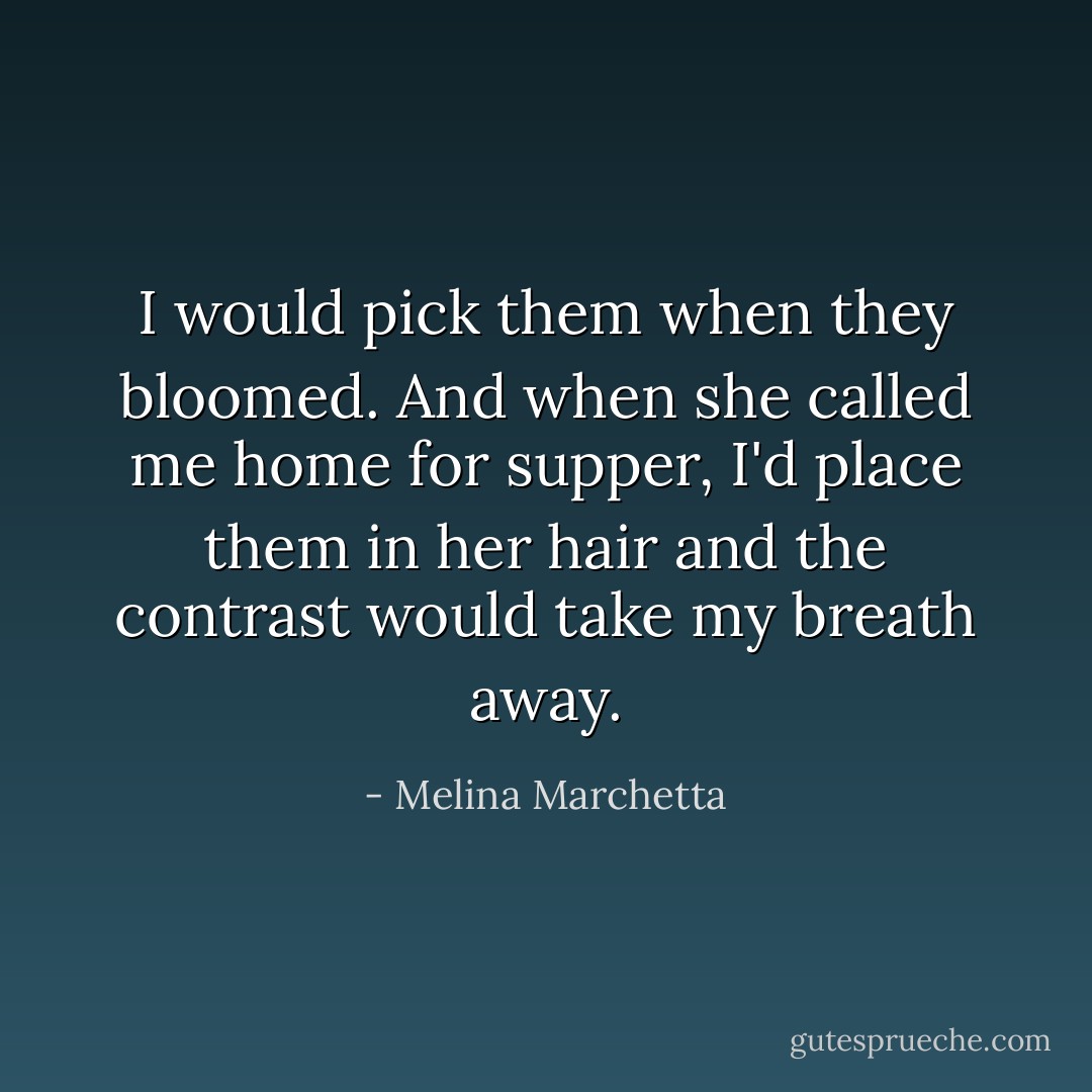 I would pick them when they bloomed. And when she called me home for supper, I'd place them in her hair and the contrast would take my breath away. - Melina Marchetta