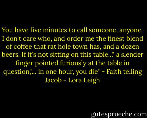 You have five minutes to call someone, anyone, I don't care who, and order me the finest blend of coffee that rat hole town has, and a dozen beers. If it's not sitting on this table..." a slender finger pointed furiously at the table in question,"... in one hour, you die" - Faith telling Jacob - Lora Leigh