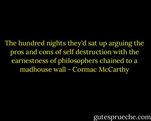 The hundred nights they'd sat up arguing the pros and cons of self destruction with the earnestness of philosophers chained to a madhouse wall - Cormac McCarthy