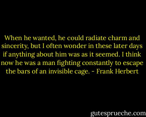 When he wanted, he could radiate charm and sincerity, but I often wonder in these later days if anything about him was as it seemed. I think now he was a man fighting constantly to escape the bars of an invisible cage. - Frank Herbert