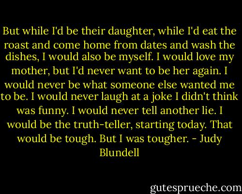 But while I'd be their daughter, while I'd eat the roast and come home from dates and wash the dishes, I would also be myself. I would love my mother, but I'd never want to be her again. I would never be what someone else wanted me to be. I would never laugh at a joke I didn't think was funny. I would never tell another lie. I would be the truth-teller, starting today. That would be tough.<br />But I was tougher. - Judy Blundell