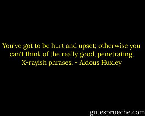 You've got to be hurt and upset; otherwise you can't think of the really good, penetrating, X-rayish phrases. - Aldous Huxley