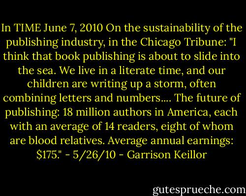In TIME June 7, 2010<br />On the sustainability of the publishing industry, in the Chicago Tribune:<br />"I think that book publishing is about to slide into the sea. We live in a literate time, and our children are writing up a storm, often combining letters and numbers.... The future of publishing: 18 million authors in America, each with an average of 14 readers, eight of whom are blood relatives. Average annual earnings: $175." - 5/26/10 - Garrison Keillor