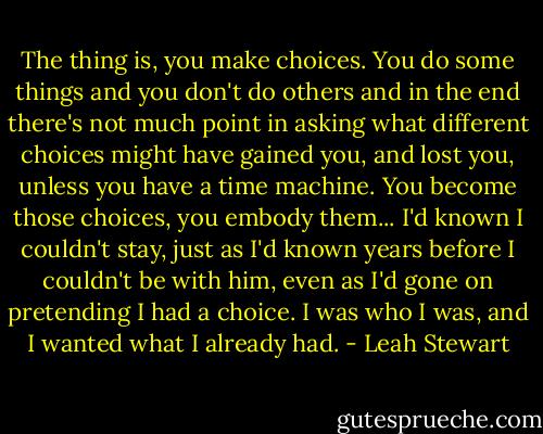 The thing is, you make choices. You do some things and you don't do others and in the end there's not much point in asking what different choices might have gained you, and lost you, unless you have a time machine. You become those choices, you embody them...<br />I'd known I couldn't stay, just as I'd known years before I couldn't be with him, even as I'd gone on pretending I had a choice. I was who I was, and I wanted what I already had. - Leah Stewart