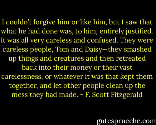 I couldn’t forgive him or like him, but I saw that what he had done was, to him, entirely justified. It was all very careless and confused. They were careless people, Tom and Daisy—they smashed up things and creatures and then retreated back into their money or their vast carelessness, or whatever it was that kept them together, and let other people clean up the mess they had made. - F. Scott Fitzgerald