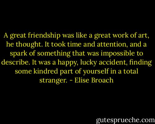 A great friendship was like a great work of art, he thought. It took time and attention, and a spark of something that was impossible to describe. It was a happy, lucky accident, finding some kindred part of yourself in a total stranger. - Elise Broach