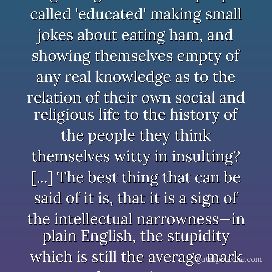Can anything be more disgusting than to hear people called 'educated' making small jokes about eating ham, and showing themselves empty of any real knowledge as to the relation of their own social and religious life to the history of the people they think themselves witty in insulting? [...] The best thing that can be said of it is, that it is a sign of the intellectual narrowness—in plain English, the stupidity which is still the average mark of our culture. - George Eliot
