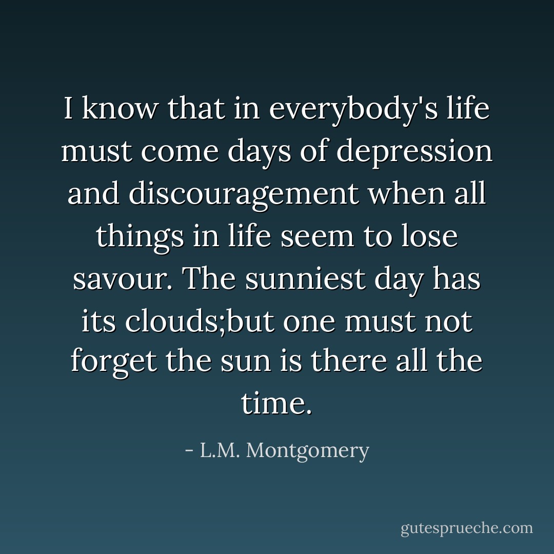 I know that in everybody's life must come days of depression and discouragement when all things in life seem to lose savour. The sunniest day has its clouds;but one must not forget the sun is there all the time. - L.M. Montgomery