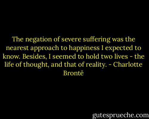 The negation of severe suffering was the nearest approach to happiness I expected to know. Besides, I seemed to hold two lives - the life of thought, and that of reality. - Charlotte Brontë