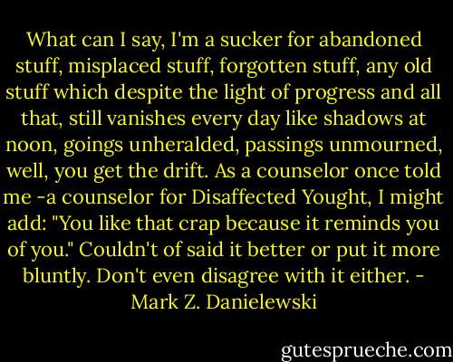 What can I say, I'm a sucker for abandoned stuff, misplaced stuff, forgotten stuff, any old stuff which despite the light of progress and all that, still vanishes every day like shadows at noon, goings unheralded, passings unmourned, well, you get the drift.<br />As a counselor once told me -a counselor for Disaffected Yought, I might add: "You like that crap because it reminds you of you." Couldn't of said it better or put it more bluntly. Don't even disagree with it either. - Mark Z. Danielewski