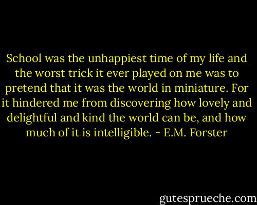 School was the unhappiest time of my life and the worst trick it ever played on me was to pretend that it was the world in miniature. For it hindered me from discovering how lovely and delightful and kind the world can be, and how much of it is intelligible. - E.M. Forster