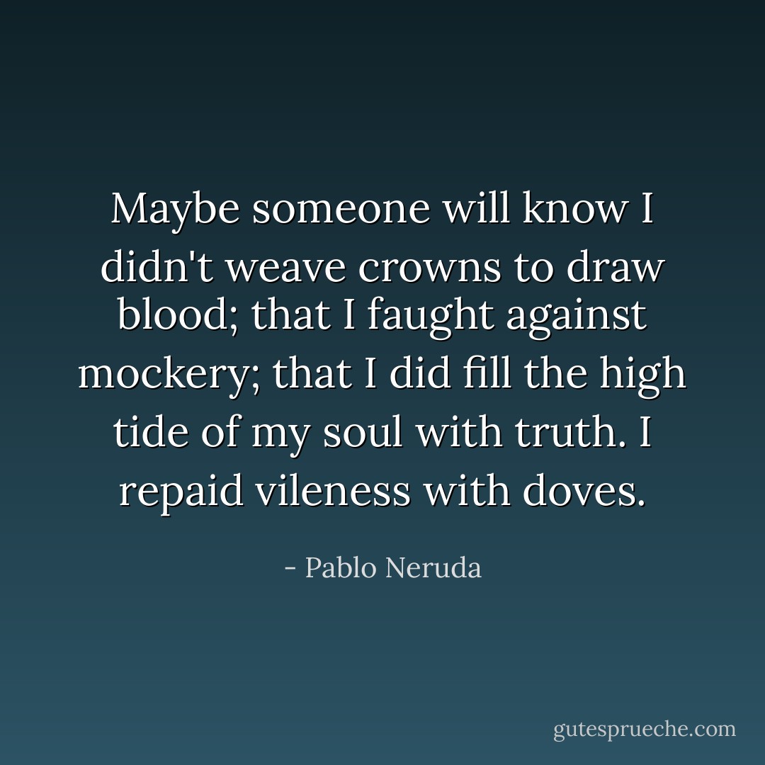 Maybe someone will know I didn't weave crowns to draw blood; that I faught against mockery;<br />that I did fill the high tide of my soul with truth.<br />I repaid vileness with doves. - Pablo Neruda