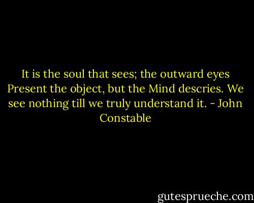 It is the soul that sees; the outward eyes<br />Present the object, but the Mind descries.<br />We see nothing till we truly understand it. - John Constable