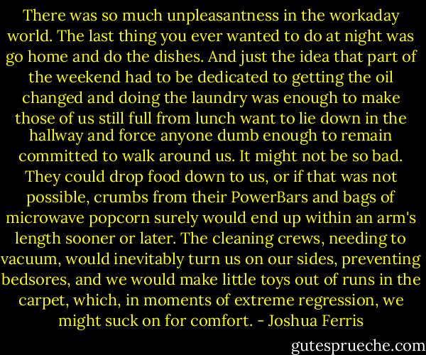 There was so much unpleasantness in the workaday world. The last thing you ever wanted to do at night was go home and do the dishes. And just the idea that part of the weekend had to be dedicated to getting the oil changed and doing the laundry was enough to make those of us still full from lunch want to lie down in the hallway and force anyone dumb enough to remain committed to walk around us. It might not be so bad. They could drop food down to us, or if that was not possible, crumbs from their PowerBars and bags of microwave popcorn surely would end up within an arm's length sooner or later. The cleaning crews, needing to vacuum, would inevitably turn us on our sides, preventing bedsores, and we would make little toys out of runs in the carpet, which, in moments of extreme regression, we might suck on for comfort. - Joshua Ferris