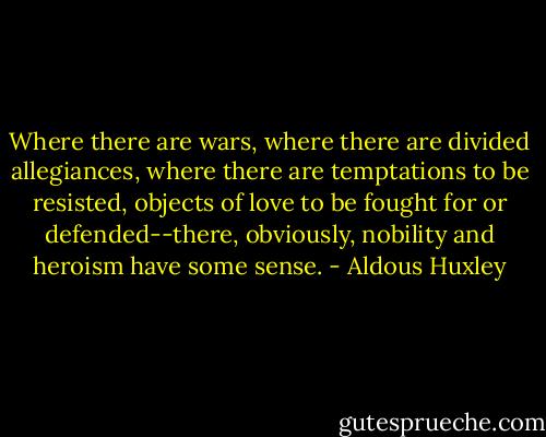 Where there are wars, where there are divided allegiances, where there are temptations to be resisted, objects of love to be fought for or defended--there, obviously, nobility and heroism have some sense. - Aldous Huxley