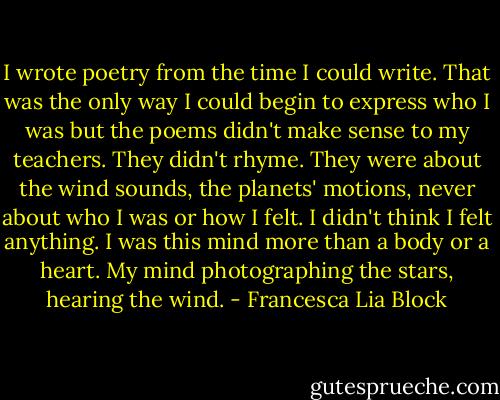 I wrote poetry from the time I could write. That was the only way I could begin to express who I was but the poems didn't make sense to my teachers. They didn't rhyme. They were about the wind sounds, the planets' motions, never about who I was or how I felt. I didn't think I felt anything. I was this mind more than a body or a heart. My mind photographing the stars, hearing the wind. - Francesca Lia Block