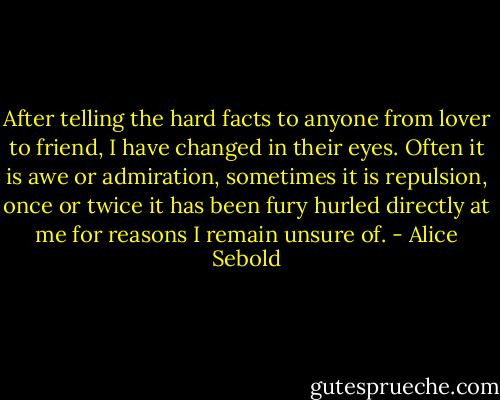 After telling the hard facts to anyone from lover to friend, I have changed in their eyes. Often it is awe or admiration, sometimes it is repulsion, once or twice it has been fury hurled directly at me for reasons I remain unsure of. - Alice Sebold