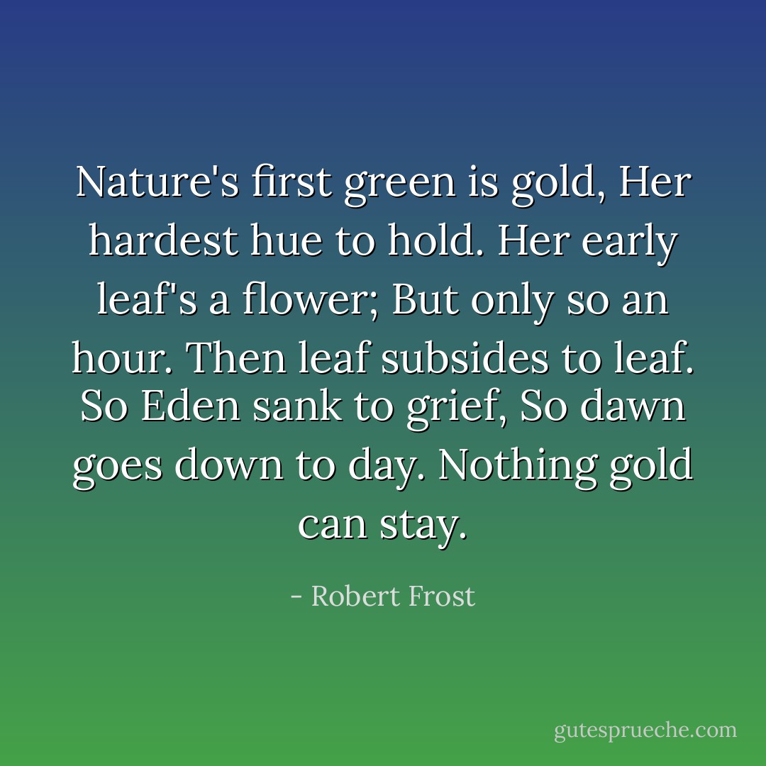 Nature's first green is gold,<br />Her hardest hue to hold.<br />Her early leaf's a flower;<br />But only so an hour.<br />Then leaf subsides to leaf.<br />So Eden sank to grief,<br />So dawn goes down to day.<br />Nothing gold can stay. - Robert Frost