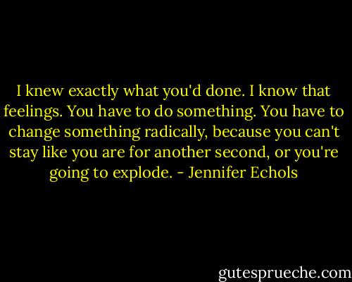 I knew exactly what you'd done. I know that feelings. You have to do something. You have to change something radically, because you can't stay like you are for another second, or you're going to explode. - Jennifer Echols