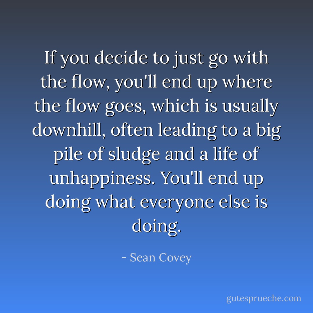 If you decide to just go with the flow, you'll end up where the flow goes, which is usually downhill, often leading to a big pile of sludge and a life of unhappiness. You'll end up doing what everyone else is doing. - Sean Covey