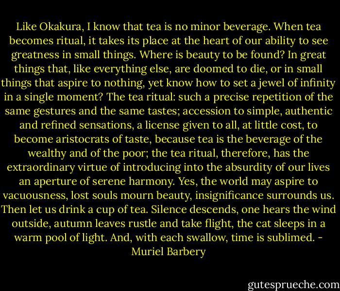 Like Okakura, I know that tea is no minor beverage. When tea becomes ritual, it takes its place at the heart of our ability to see greatness in small things. Where is beauty to be found? In great things that, like everything else, are doomed to die, or in small things that aspire to nothing, yet know how to set a jewel of infinity in a single moment?<br />The tea ritual: such a precise repetition of the same gestures and the same tastes; accession to simple, authentic and refined sensations, a license given to all, at little cost, to become aristocrats of taste, because tea is the beverage of the wealthy and of the poor; the tea ritual, therefore, has the extraordinary virtue of introducing into the absurdity of our lives an aperture of serene harmony. Yes, the world may aspire to vacuousness, lost souls mourn beauty, insignificance surrounds us. Then let us drink a cup of tea. Silence descends, one hears the wind outside, autumn leaves rustle and take flight, the cat sleeps in a warm pool of light. And, with each swallow, time is sublimed. - Muriel Barbery