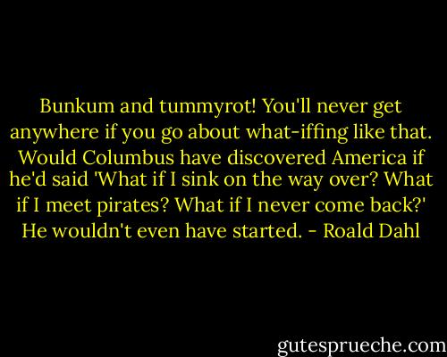 Bunkum and tummyrot! You'll never get anywhere if you go about what-iffing like that. Would Columbus have discovered America if he'd said 'What if I sink on the way over? What if I meet pirates? What if I never come back?' He wouldn't even have started. - Roald Dahl