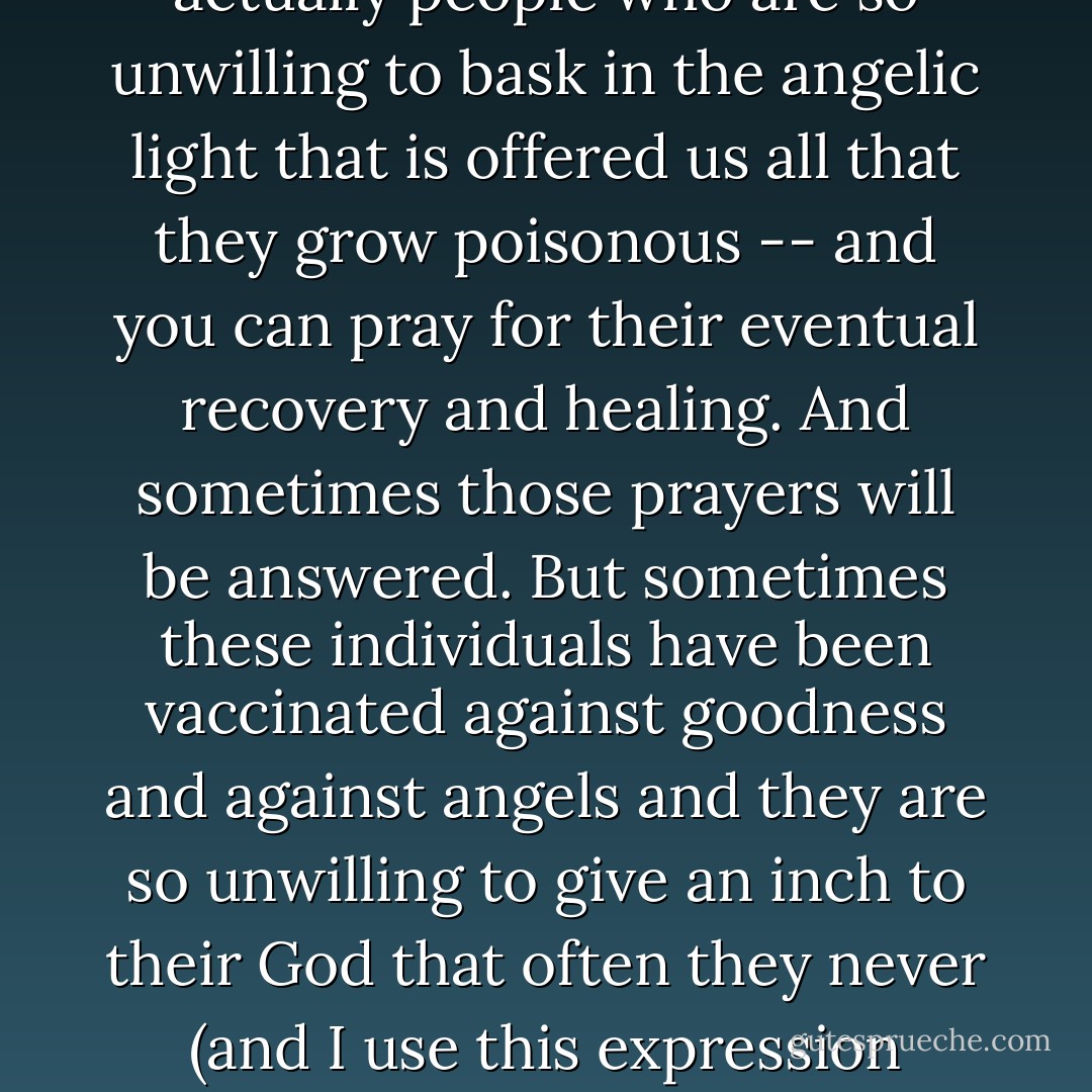 The world is filled with human toxins -- not the darkness that we all occasionally crave, but actually people who are so unwilling to bask in the angelic light that is offered us all that they grow poisonous -- and you can pray for their eventual recovery and healing. And sometimes those prayers will be answered. But sometimes these individuals have been vaccinated against goodness and against angels and they are so unwilling to give an inch to their God that often they never (and I use this expression absolutely literally) see the light. - Chris Bohjalian