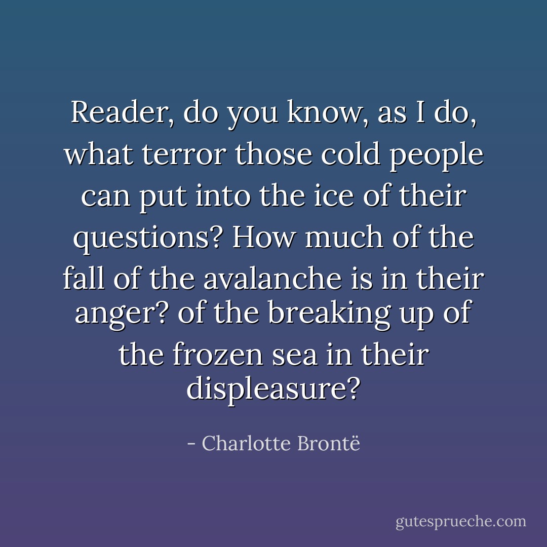 Reader, do you know, as I do, what terror those cold people can put into the ice of their questions? How much of the fall of the avalanche is in their anger? of the breaking up of the frozen sea in their displeasure? - Charlotte Brontë