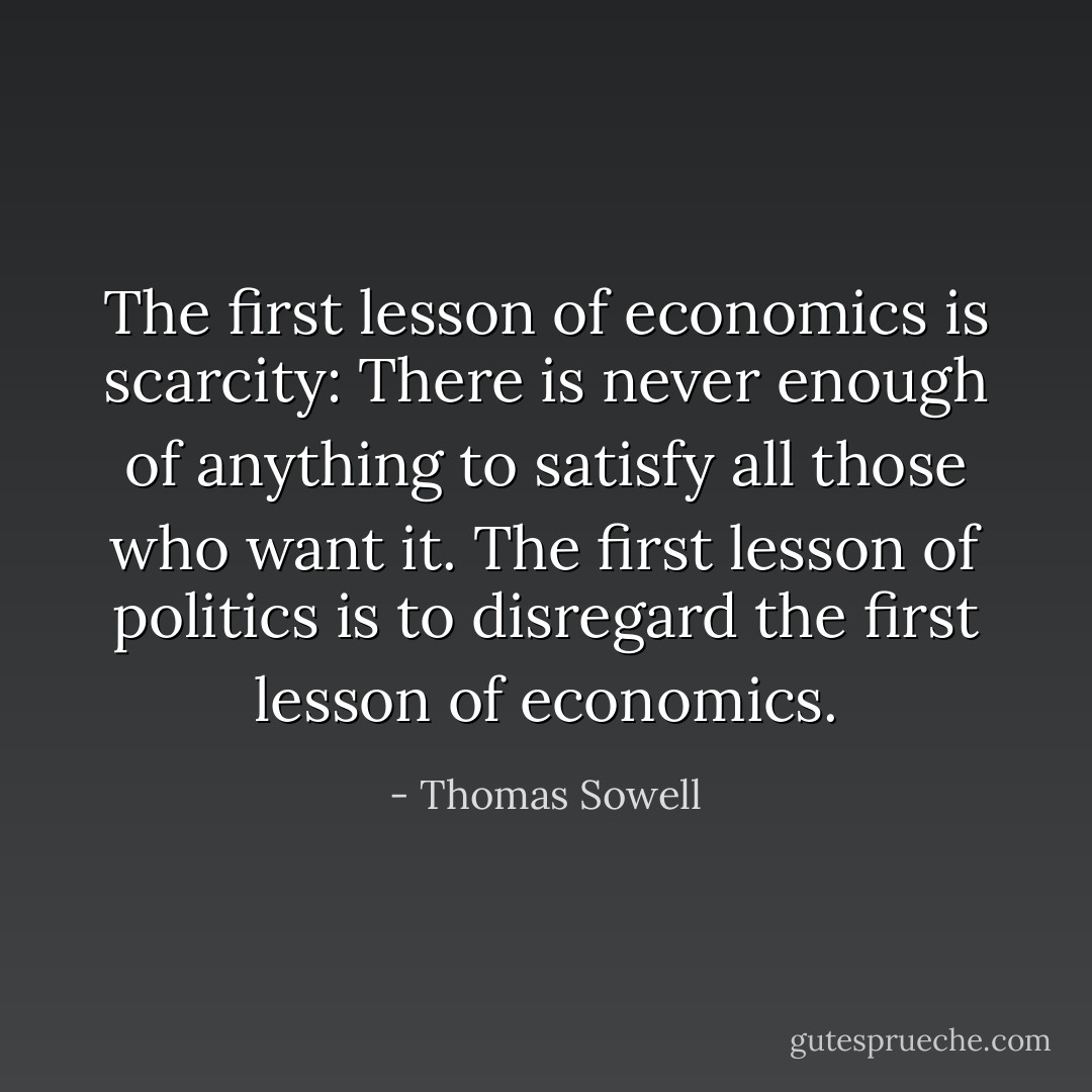 The first lesson of economics is scarcity: There is never enough of anything to satisfy all those who want it. The first lesson of politics is to disregard the first lesson of economics. - Thomas Sowell