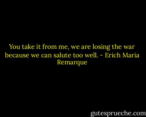 You take it from me, we are losing the war because we can salute too well. - Erich Maria Remarque