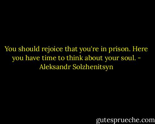 You should rejoice that you're in prison. Here you have time to think about your soul. - Aleksandr Solzhenitsyn