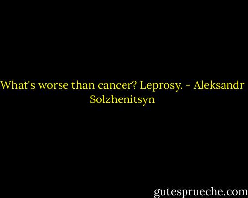 What's worse than cancer? Leprosy. - Aleksandr Solzhenitsyn